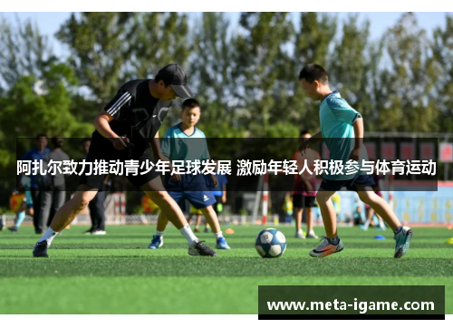 阿扎尔致力推动青少年足球发展 激励年轻人积极参与体育运动