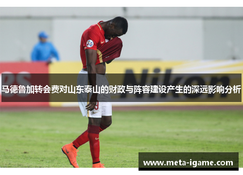 马德鲁加转会费对山东泰山的财政与阵容建设产生的深远影响分析