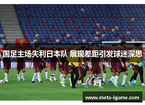 国足主场失利日本队 展现差距引发球迷深思 国足主场失利日本队 展现差距引发球迷深思